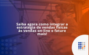 Saiba agora como integrar a estratégia de vendas físicas às vendas on-line e fature mais!