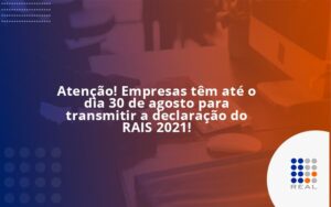Atenção! Empresas têm até o dia 30 de agosto para transmitir a declaração do RAIS 2021!