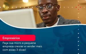 Faça sua micro e pequena empresa crescer e vender mais com estas 3 dicas!