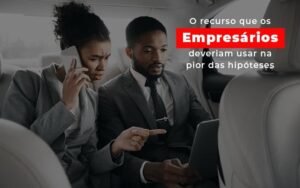 O recurso que os empresários deveriam usar na pior das hipóteses