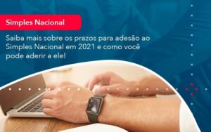 Saiba mais sobre os prazos para adesão ao Simples Nacional em 2021 e como você pode aderir a ele!